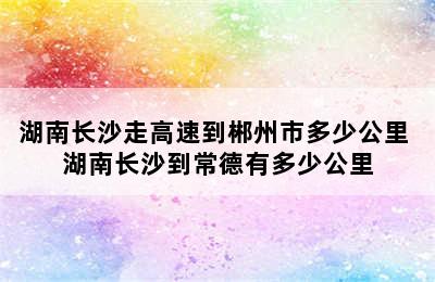 湖南长沙走高速到郴州市多少公里 湖南长沙到常德有多少公里